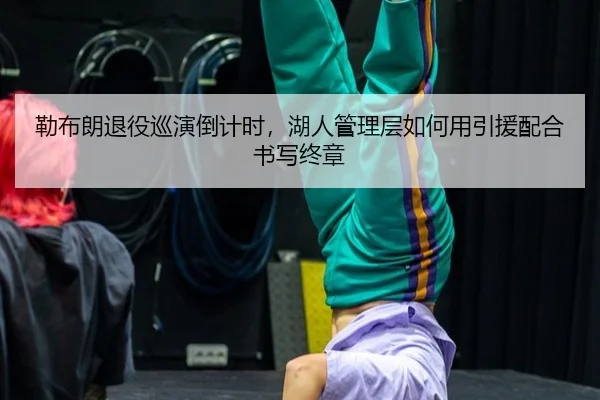 勒布朗退役巡演倒计时，湖人管理层如何用引援配合书写终章