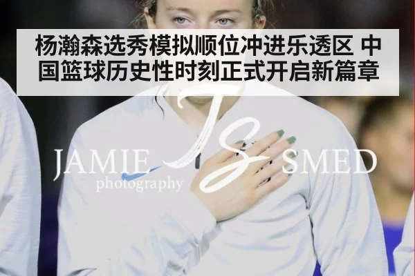 杨瀚森选秀模拟顺位冲进乐透区 中国篮球历史性时刻正式开启新篇章