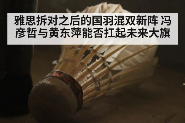 雅思拆对之后的国羽混双新阵 冯彦哲与黄东萍能否扛起未来大旗