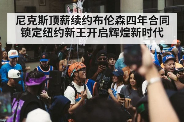 尼克斯顶薪续约布伦森四年合同锁定纽约新王开启辉煌新时代