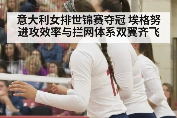 意大利女排世锦赛夺冠 埃格努进攻效率与拦网体系双翼齐飞