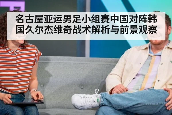 名古屋亚运男足小组赛中国对阵韩国久尔杰维奇战术解析与前景观察